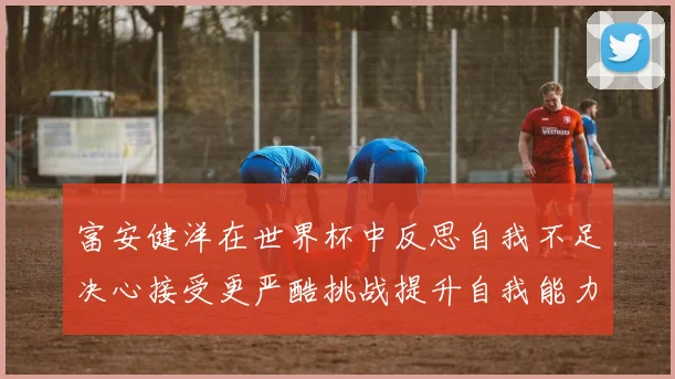 富安健洋在世界杯中反思自我不足决心接受更严酷挑战提升自我能力