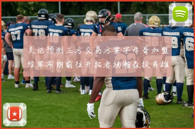 美记预测三方交易方案字母哥加盟绿军布朗前往开拓者杨瀚森投奔雄鹿