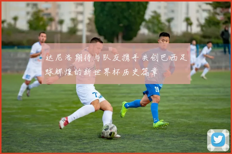 达尼洛期待与队友携手共创巴西足球辉煌的新世界杯历史篇章