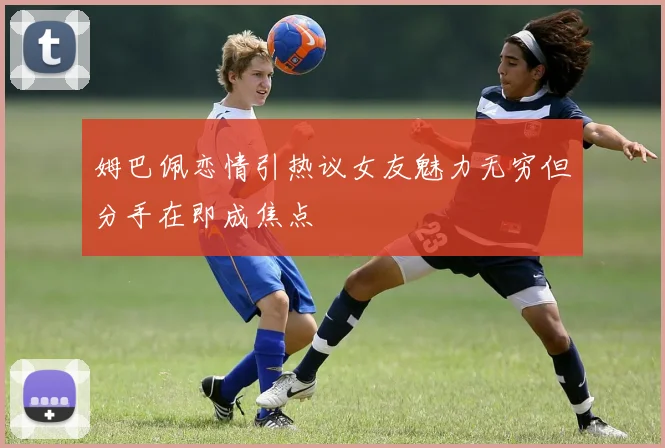 姆巴佩恋情引热议女友魅力无穷但分手在即成焦点