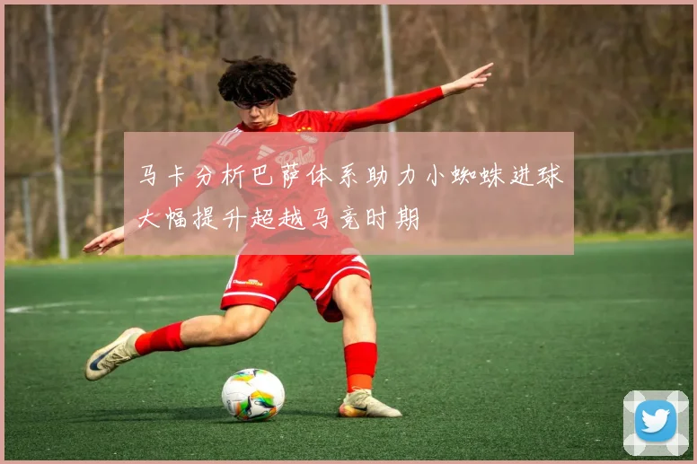 马卡分析巴萨体系助力小蜘蛛进球大幅提升超越马竞时期