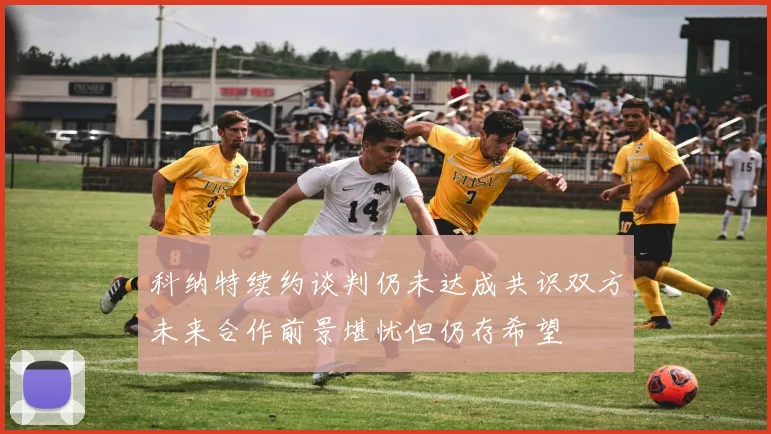 科纳特续约谈判仍未达成共识双方未来合作前景堪忧但仍存希望