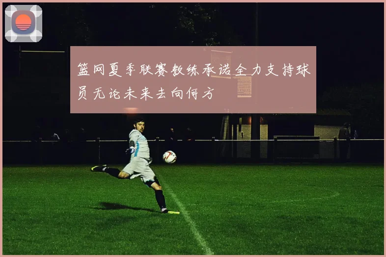 篮网夏季联赛教练承诺全力支持球员无论未来去向何方