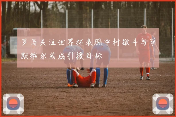 罗马关注世界杯表现中村敬斗与萨默维尔或成引援目标