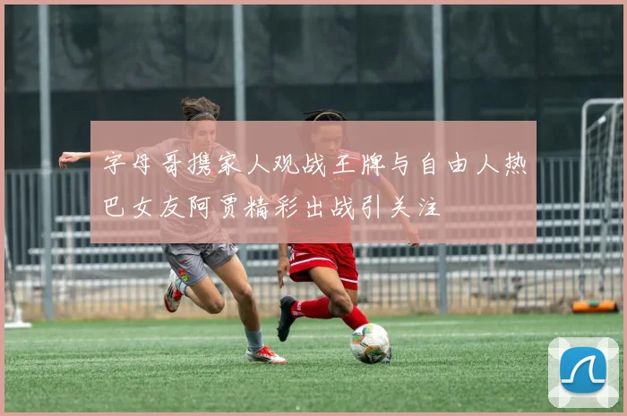 字母哥携家人观战王牌与自由人热巴女友阿贾精彩出战引关注