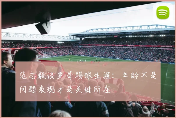范志毅谈罗哥踢球生涯：年龄不是问题表现才是关键所在