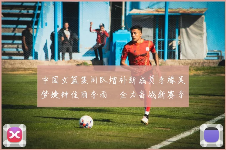 中国女篮集训队增补新成员李缘吴梦婕钟佳丽李雨汧全力备战新赛季