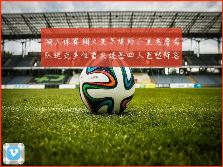 湖人休赛期大变革续约小里老詹离队送走多位首发连签四人重塑阵容