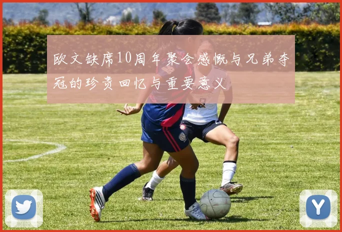 欧文缺席10周年聚会感慨与兄弟夺冠的珍贵回忆与重要意义