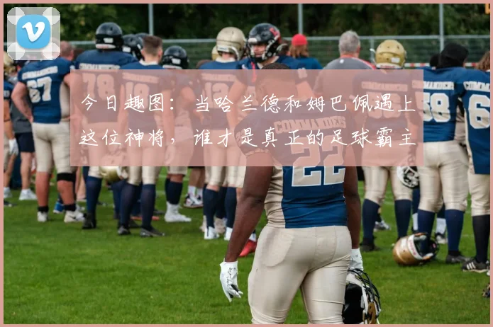 今日趣图：当哈兰德和姆巴佩遇上这位神将，谁才是真正的足球霸主