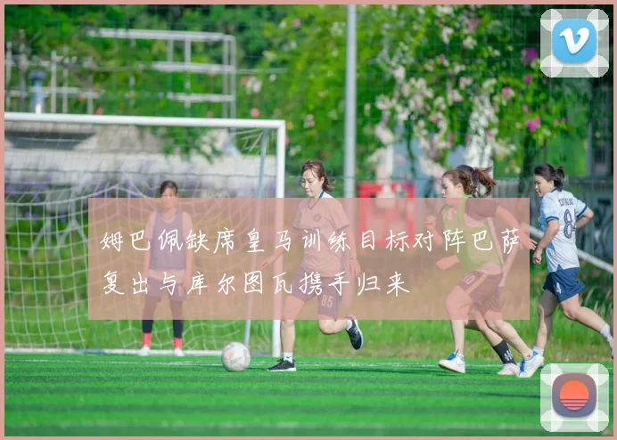 姆巴佩缺席皇马训练目标对阵巴萨复出与库尔图瓦携手归来