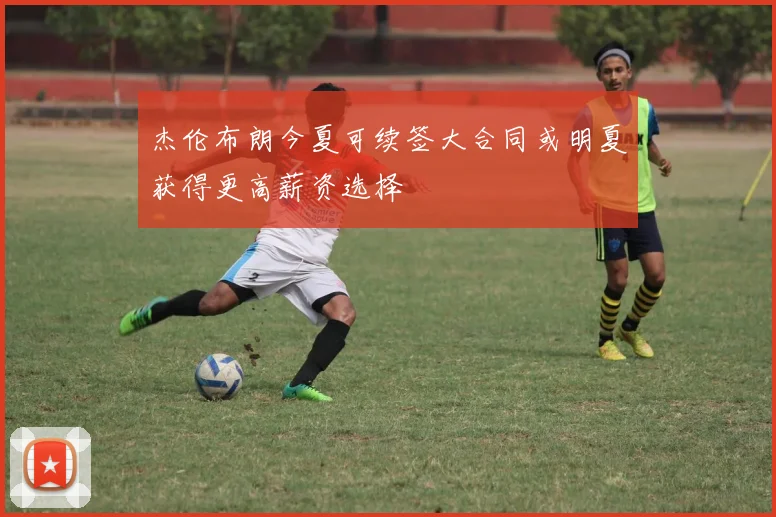 杰伦布朗今夏可续签大合同或明夏获得更高薪资选择