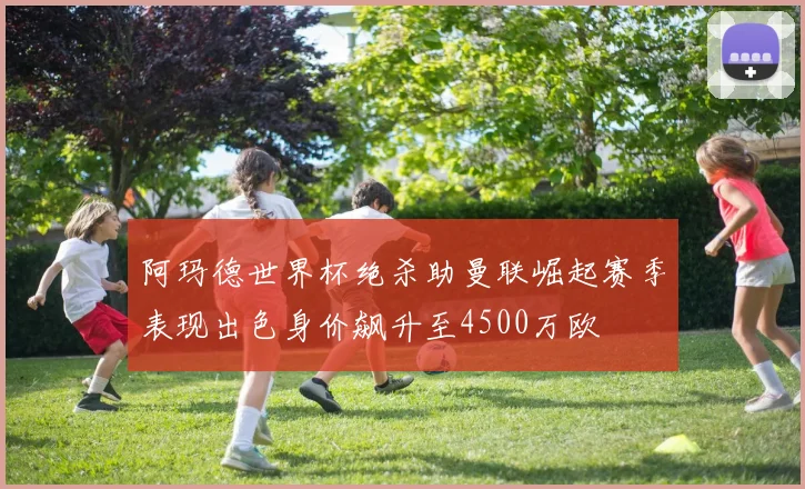 阿玛德世界杯绝杀助曼联崛起赛季表现出色身价飙升至4500万欧