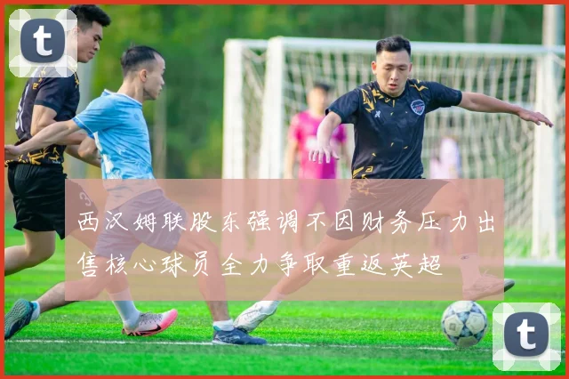 西汉姆联股东强调不因财务压力出售核心球员全力争取重返英超