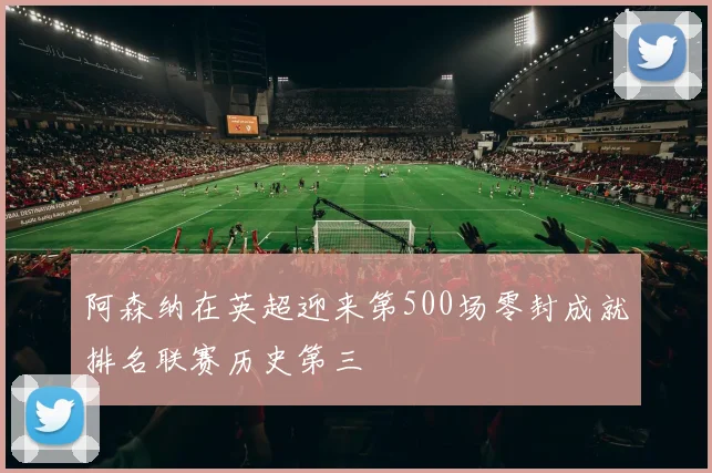 阿森纳在英超迎来第500场零封成就排名联赛历史第三
