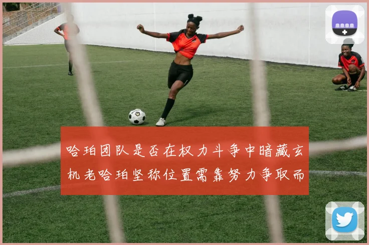 哈珀团队是否在权力斗争中暗藏玄机老哈珀坚称位置需靠努力争取而非索要