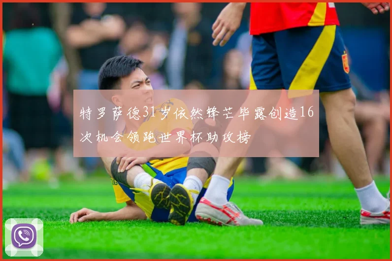特罗萨德31岁依然锋芒毕露创造16次机会领跑世界杯助攻榜