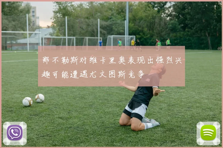 那不勒斯对维卡里奥表现出强烈兴趣可能遭遇尤文图斯竞争