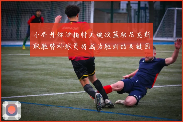 小乔丹称沙梅特关键投篮助尼克斯取胜替补球员将成为胜利的关键因素