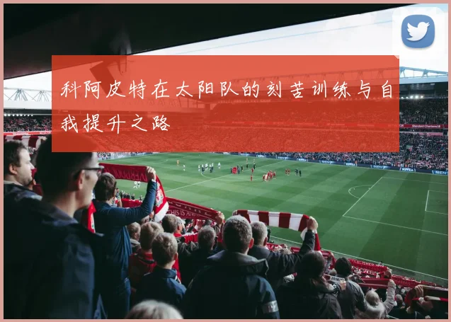 科阿皮特在太阳队的刻苦训练与自我提升之路