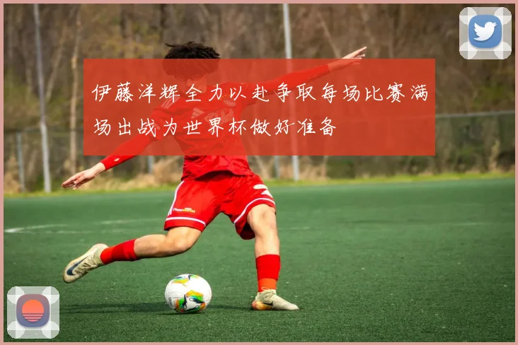 伊藤洋辉全力以赴争取每场比赛满场出战为世界杯做好准备