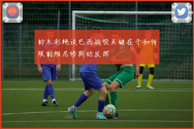 铃木彩艳谈巴西战役关键在于如何限制维尼修斯的发挥