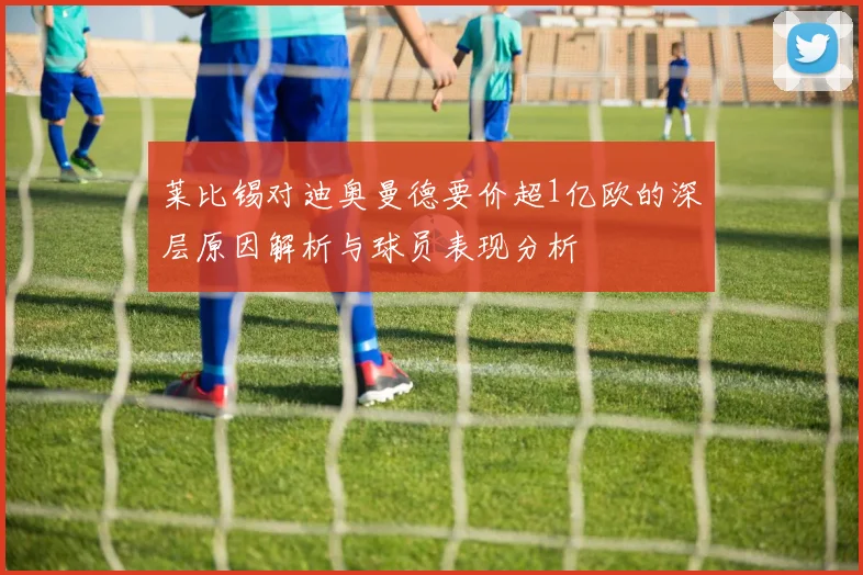 莱比锡对迪奥曼德要价超1亿欧的深层原因解析与球员表现分析