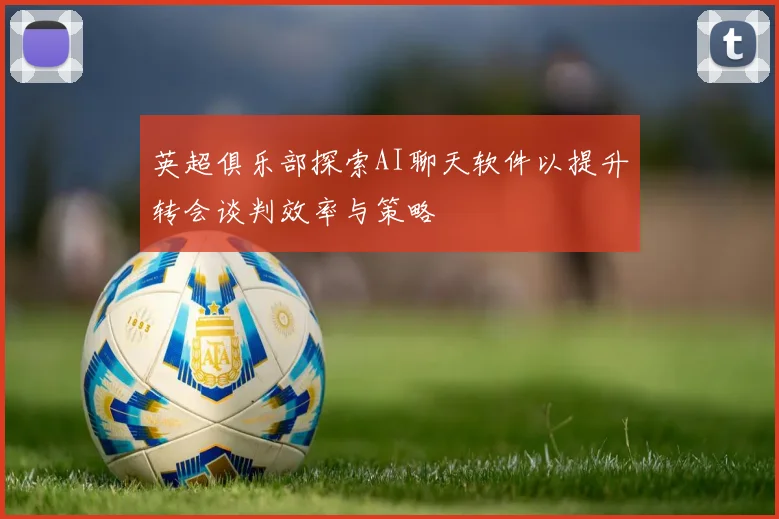 英超俱乐部探索AI聊天软件以提升转会谈判效率与策略