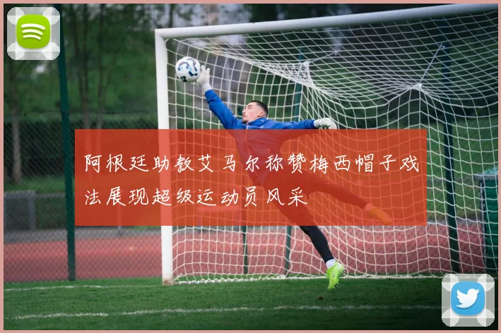 阿根廷助教艾马尔称赞梅西帽子戏法展现超级运动员风采