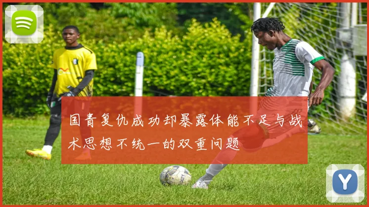 国青复仇成功却暴露体能不足与战术思想不统一的双重问题