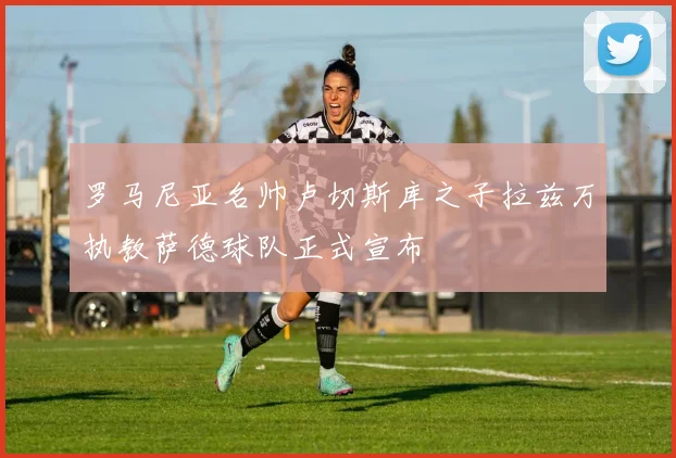 罗马尼亚名帅卢切斯库之子拉兹万执教萨德球队正式宣布