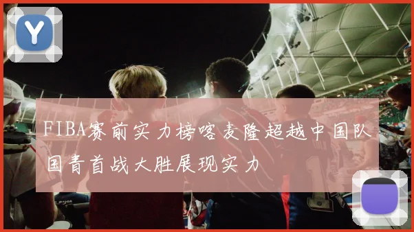 FIBA赛前实力榜喀麦隆超越中国队国青首战大胜展现实力