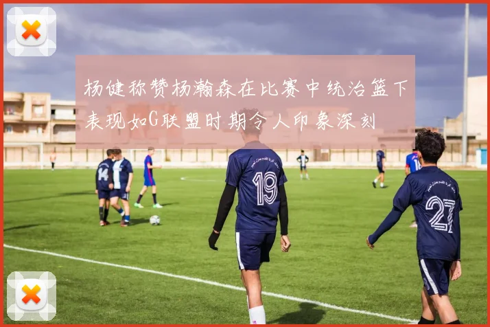 杨健称赞杨瀚森在比赛中统治篮下表现如G联盟时期令人印象深刻